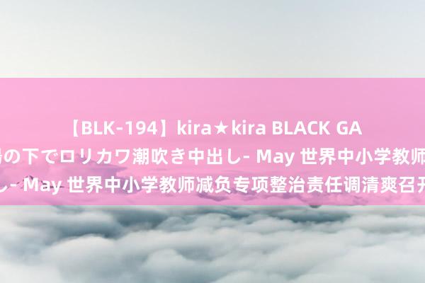 【BLK-194】kira★kira BLACK GAL 黒ギャル青姦露出-灼熱太陽の下でロリカワ潮吹き中出し- May 世界中小学教师减负专项整治责任调清爽召开