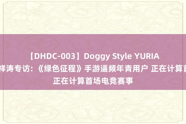 【DHDC-003】Doggy Style YURIA 巨东谈主郑祥涛专访: 《绿色征程》手游逼频年青用户 正在计算首场电竞赛事