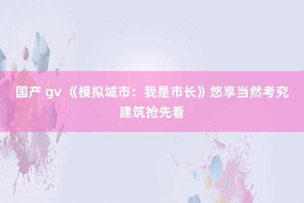 国产 gv 《模拟城市：我是市长》悠享当然考究建筑抢先看