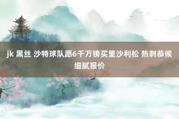 jk 黑丝 沙特球队愿6千万镑买里沙利松 热刺恭候细腻报价