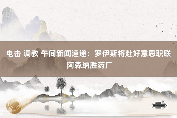 电击 调教 午间新闻速递：罗伊斯将赴好意思职联 阿森纳胜药厂