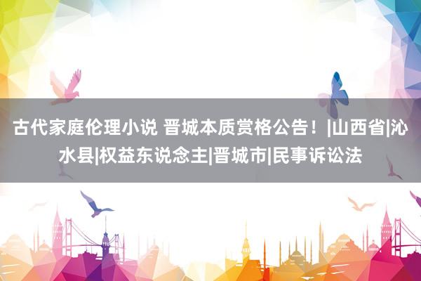 古代家庭伦理小说 晋城本质赏格公告！|山西省|沁水县|权益东说念主|晋城市|民事诉讼法