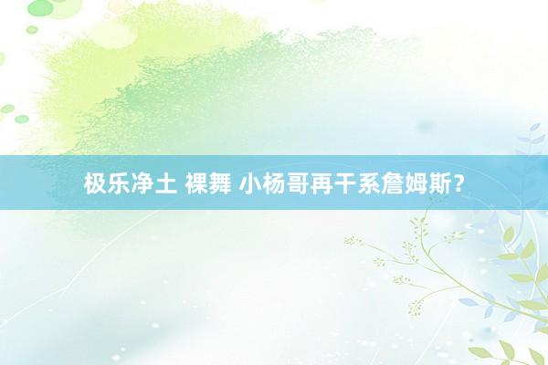 极乐净土 裸舞 小杨哥再干系詹姆斯?