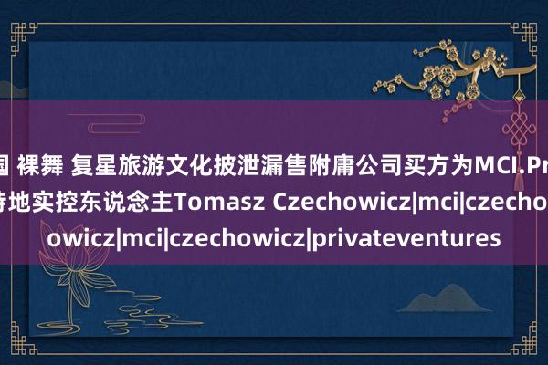 韩国 裸舞 复星旅游文化披泄漏售附庸公司买方为MCI.PrivateVentures基金特地实控东说念主Tomasz Czechowicz|mci|czechowicz|privateventures