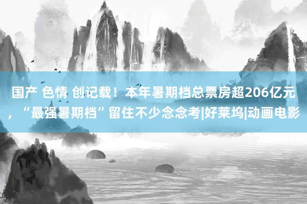 国产 色情 创记载！本年暑期档总票房超206亿元，“最强暑期档”留住不少念念考|好莱坞|动画电影