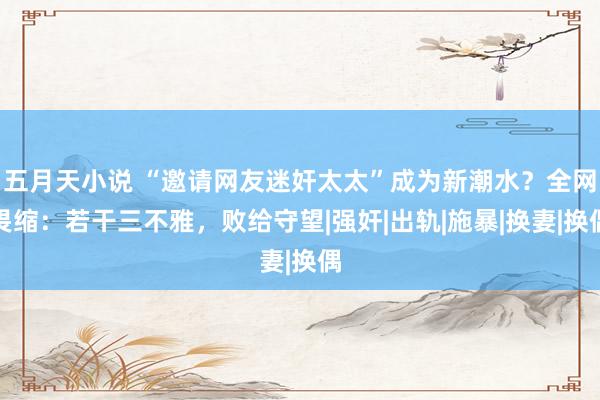 五月天小说 “邀请网友迷奸太太”成为新潮水？全网畏缩：若干三不雅，败给守望|强奸|出轨|施暴|换妻|换偶
