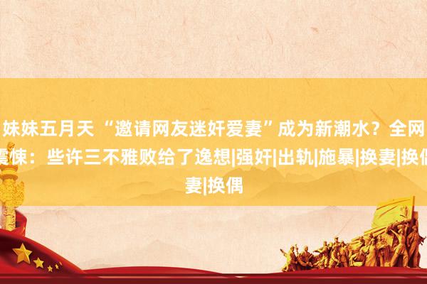 妹妹五月天 “邀请网友迷奸爱妻”成为新潮水？全网震悚：些许三不雅败给了逸想|强奸|出轨|施暴|换妻|换偶