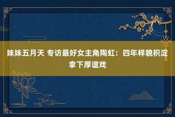 妹妹五月天 专访最好女主角陶虹:四年样貌积淀拿下厚谊戏