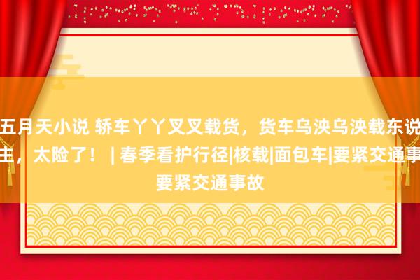五月天小说 轿车丫丫叉叉载货，货车乌泱乌泱载东说念主，太险了！ | 春季看护行径|核载|面包车|要紧交通事故
