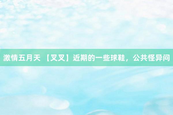 激情五月天 【叉叉】近期的一些球鞋,公共怪异问