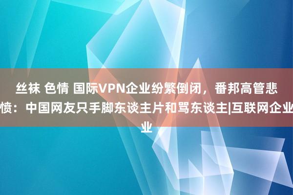 丝袜 色情 国际VPN企业纷繁倒闭，番邦高管悲愤：中国网友只手脚东谈主片和骂东谈主|互联网企业