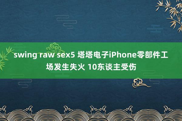 swing raw sex5 塔塔电子iPhone零部件工场发生失火 10东谈主受伤