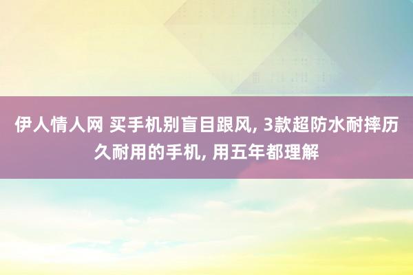 伊人情人网 买手机别盲目跟风， 3款超防水耐摔历久耐用的手机， 用五年都理解