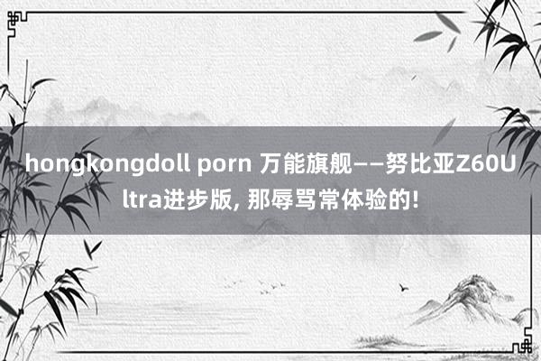 hongkongdoll porn 万能旗舰——努比亚Z60Ultra进步版， 那辱骂常体验的!
