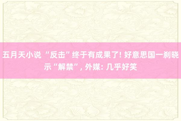 五月天小说 “反击”终于有成果了! 好意思国一刹晓示“解禁”， 外媒: 几乎好笑