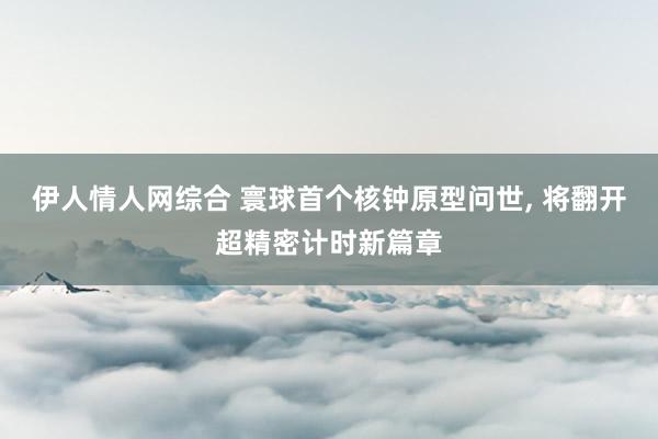 伊人情人网综合 寰球首个核钟原型问世， 将翻开超精密计时新篇章