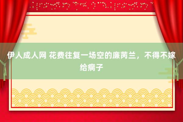 伊人成人网 花费往复一场空的廉苪兰,不得不嫁给瘸子