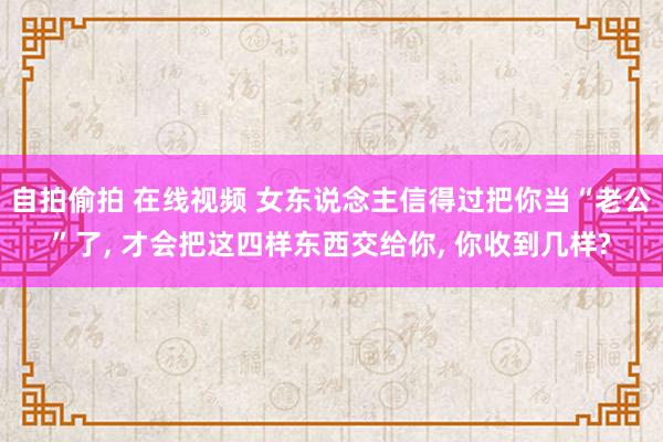 自拍偷拍 在线视频 女东说念主信得过把你当“老公”了， 才会把这四样东西交给你， 你收到几样?