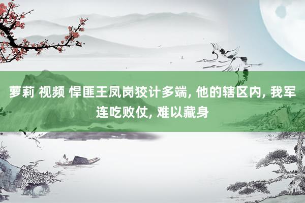 萝莉 视频 悍匪王凤岗狡计多端， 他的辖区内， 我军连吃败仗， 难以藏身