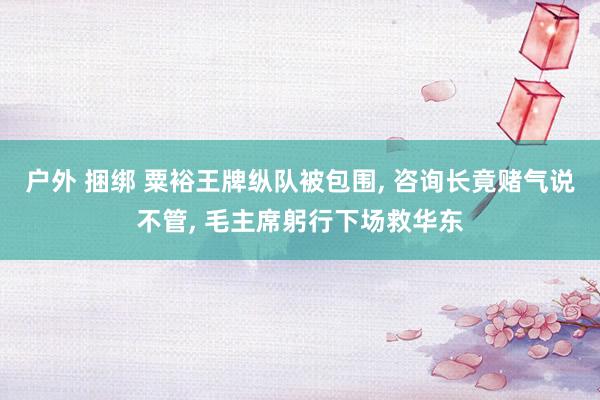 户外 捆绑 粟裕王牌纵队被包围， 咨询长竟赌气说不管， 毛主席躬行下场救华东