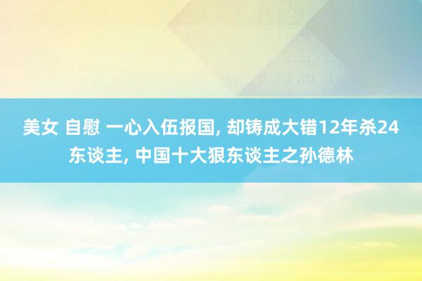 美女 自慰 一心入伍报国， 却铸成大错12年杀24东谈主， 中国十大狠东谈主之孙德林