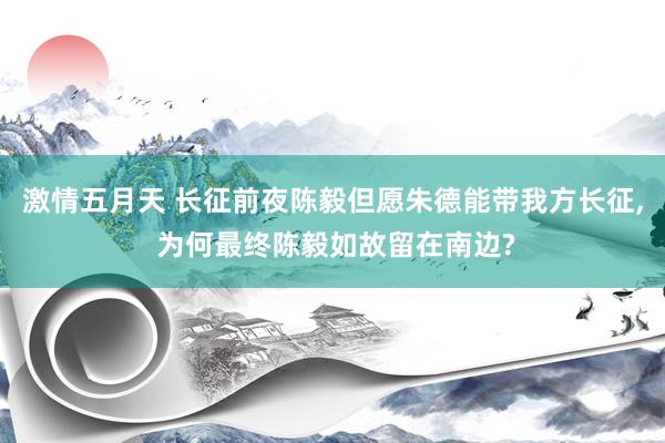 激情五月天 长征前夜陈毅但愿朱德能带我方长征， 为何最终陈毅如故留在南边?