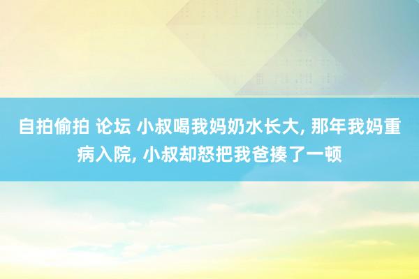 自拍偷拍 论坛 小叔喝我妈奶水长大， 那年我妈重病入院， 小叔却怒把我爸揍了一顿