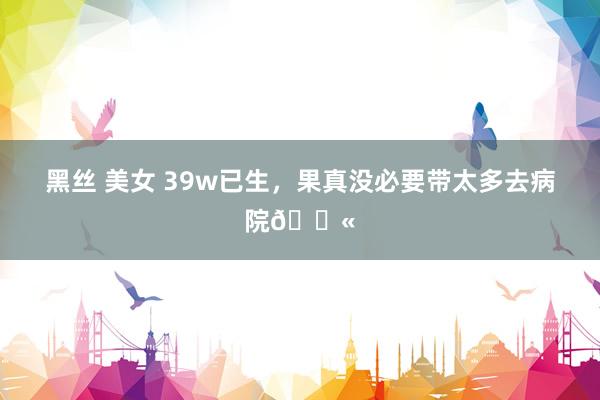 黑丝 美女 39w已生,果真没必要带太多去病院😫