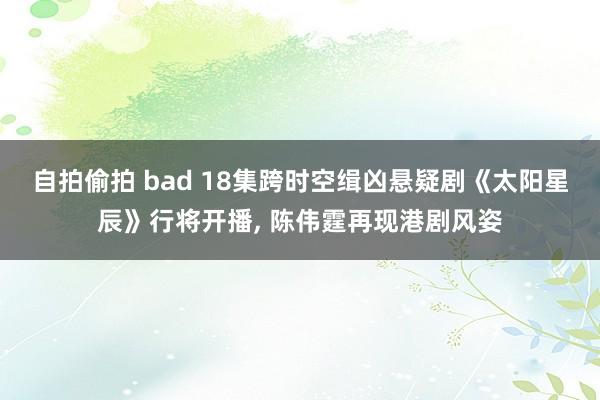 自拍偷拍 bad 18集跨时空缉凶悬疑剧《太阳星辰》行将开播， 陈伟霆再现港剧风姿