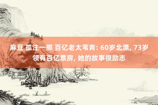 麻豆 孤注一掷 百亿老太苇青: 60岁北漂， 73岁领有百亿票房， 她的故事很励志