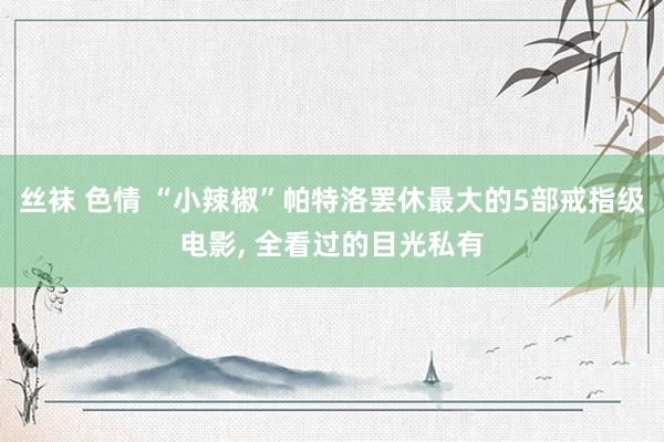 丝袜 色情 “小辣椒”帕特洛罢休最大的5部戒指级电影， 全看过的目光私有