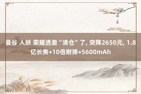 曼谷 人妖 荣耀透澈“清仓”了， 突降2650元， 1.8亿长焦+10倍耐摔+5600mAh