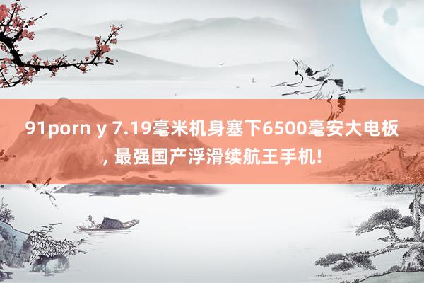 91porn y 7.19毫米机身塞下6500毫安大电板， 最强国产浮滑续航王手机!