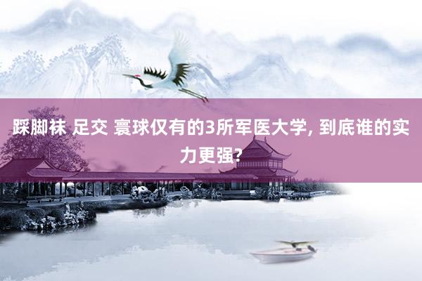 踩脚袜 足交 寰球仅有的3所军医大学， 到底谁的实力更强?