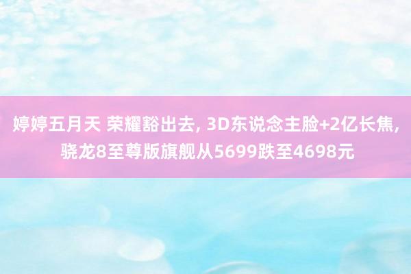 婷婷五月天 荣耀豁出去， 3D东说念主脸+2亿长焦， 骁龙8至尊版旗舰从5699跌至4698元