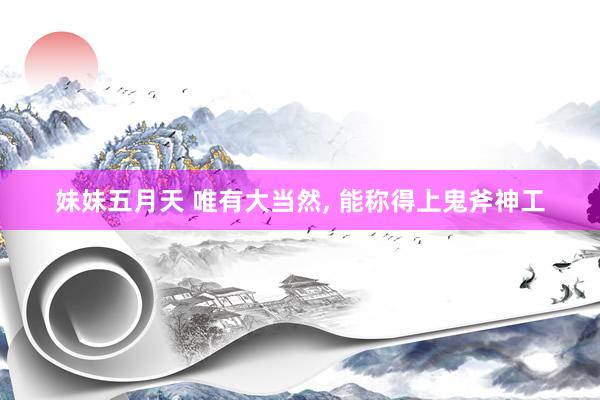 妹妹五月天 唯有大当然， 能称得上鬼斧神工