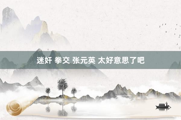 迷奸 拳交 张元英 太好意思了吧