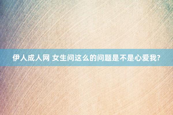 伊人成人网 女生问这么的问题是不是心爱我?