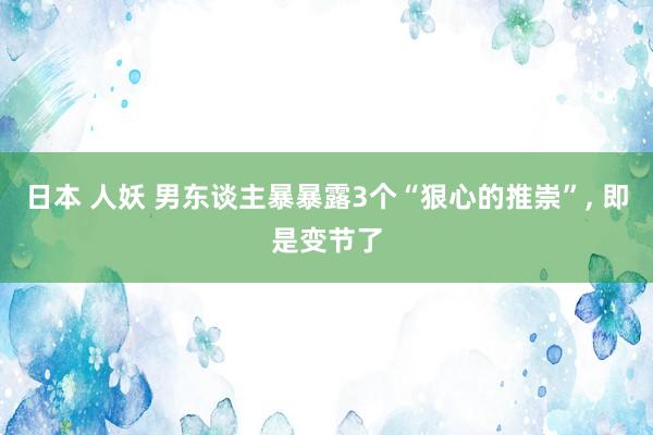 日本 人妖 男东谈主暴暴露3个“狠心的推崇”， 即是变节了
