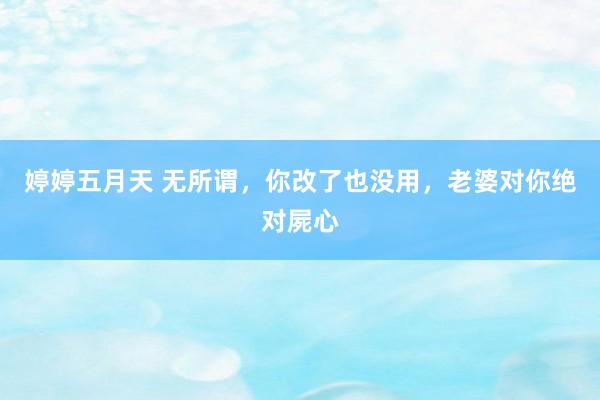 婷婷五月天 无所谓,你改了也没用,老婆对你绝对屍心