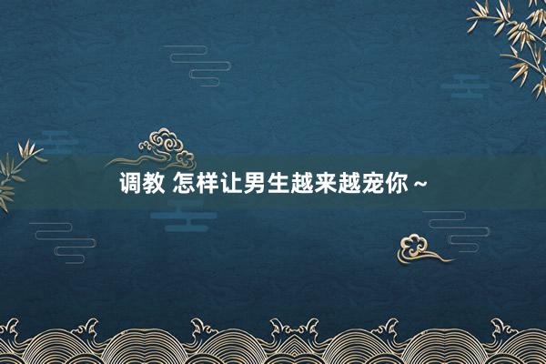 调教 怎样让男生越来越宠你～