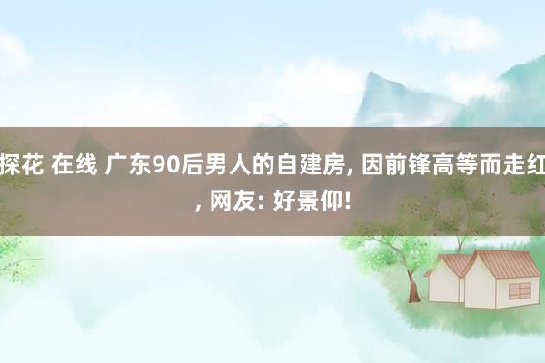 探花 在线 广东90后男人的自建房， 因前锋高等而走红， 网友: 好景仰!