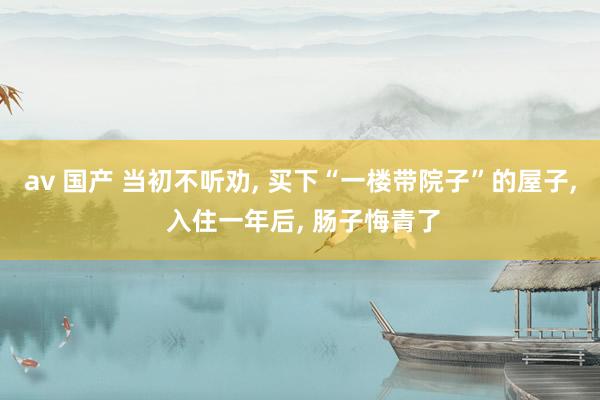 av 国产 当初不听劝， 买下“一楼带院子”的屋子， 入住一年后， 肠子悔青了