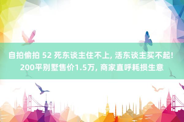 自拍偷拍 52 死东谈主住不上， 活东谈主买不起! 200平别墅售价1.5万， 商家直呼耗损生意