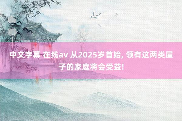 中文字幕 在线av 从2025岁首始， 领有这两类屋子的家庭将会受益!