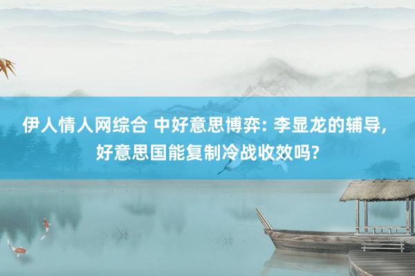伊人情人网综合 中好意思博弈: 李显龙的辅导， 好意思国能复制冷战收效吗?