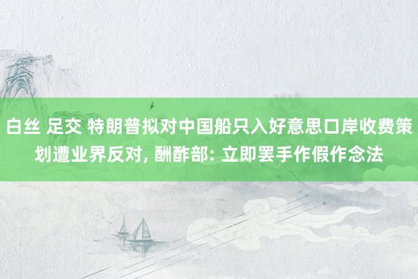 白丝 足交 特朗普拟对中国船只入好意思口岸收费策划遭业界反对， 酬酢部: 立即罢手作假作念法