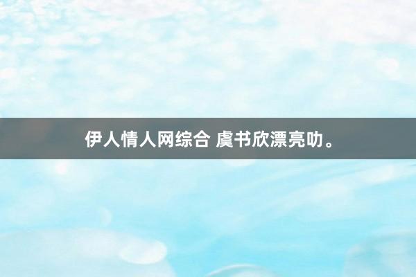 伊人情人网综合 虞书欣漂亮叻。