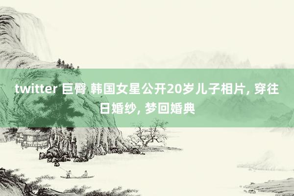 twitter 巨臀 韩国女星公开20岁儿子相片， 穿往日婚纱， 梦回婚典