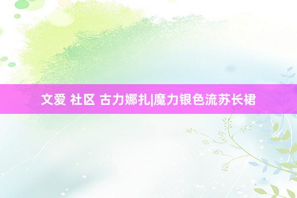 文爱 社区 古力娜扎|魔力银色流苏长裙